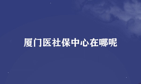 厦门医社保中心在哪呢