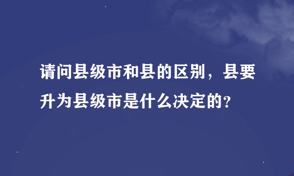 请问县级市和县的区别，县要升为县级市是什么决定的？