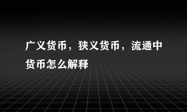 广义货币，狭义货币，流通中货币怎么解释