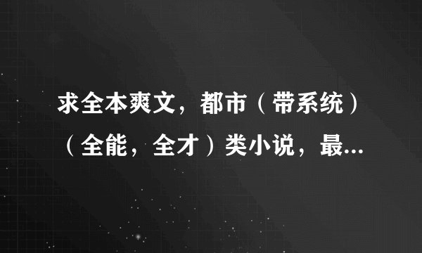 求全本爽文，都市（带系统）（全能，全才）类小说，最好完本的，没完本也要200万字数以上，