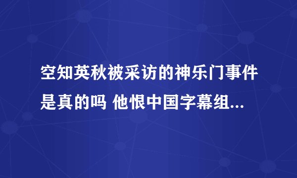 空知英秋被采访的神乐门事件是真的吗 他恨中国字幕组吗 还想知道日本动漫原作是不是对中国动漫迷都是如此