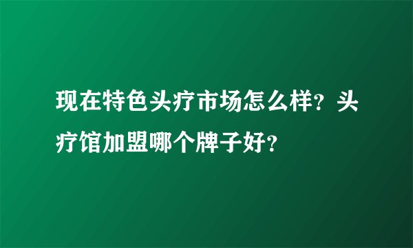 现在特色头疗市场怎么样？头疗馆加盟哪个牌子好？