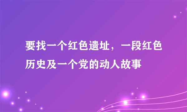 要找一个红色遗址，一段红色历史及一个党的动人故事