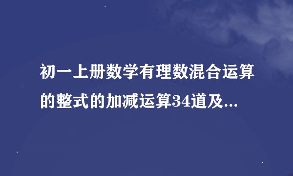 初一上册数学有理数混合运算的整式的加减运算34道及答案,方程34道及答案,列方程解应用题34道及答案。