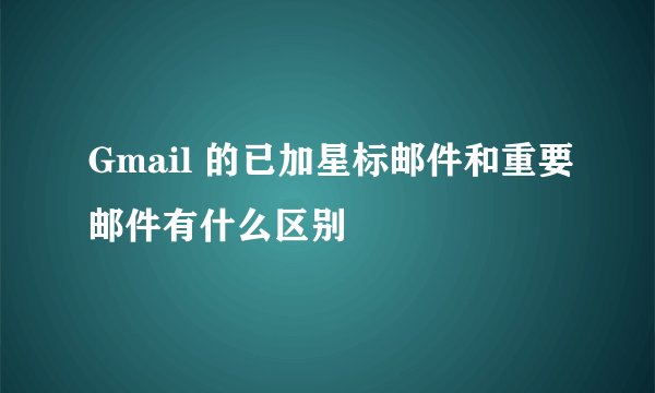 Gmail 的已加星标邮件和重要邮件有什么区别
