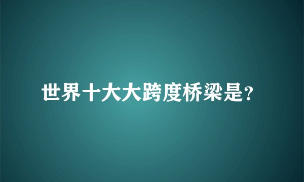 世界十大大跨度桥梁是？