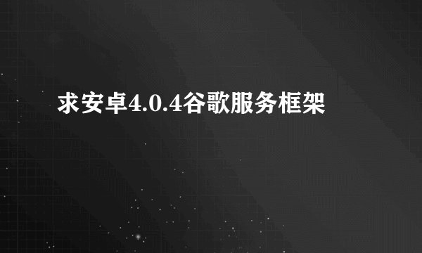 求安卓4.0.4谷歌服务框架