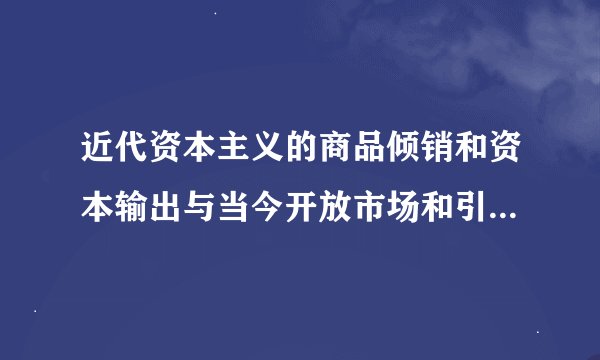 近代资本主义的商品倾销和资本输出与当今开放市场和引进外资有何不同?