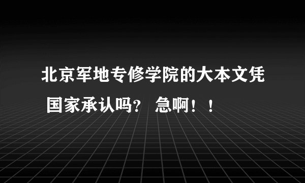 北京军地专修学院的大本文凭 国家承认吗？ 急啊！！