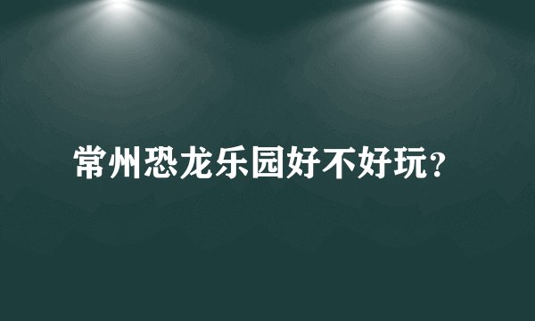 常州恐龙乐园好不好玩？