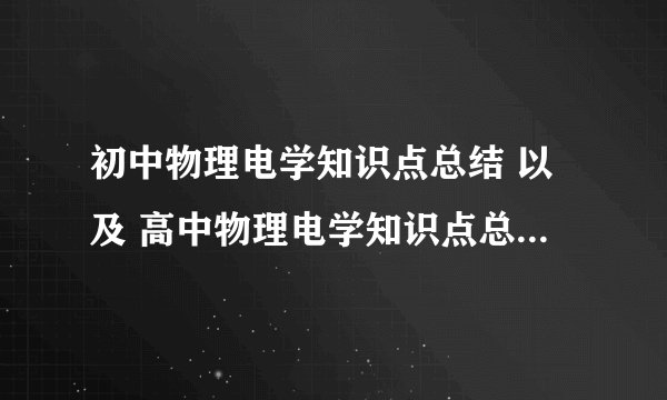 初中物理电学知识点总结 以及 高中物理电学知识点总结 最好详细点