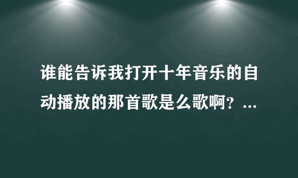 谁能告诉我打开十年音乐的自动播放的那首歌是么歌啊？歌名是什么？