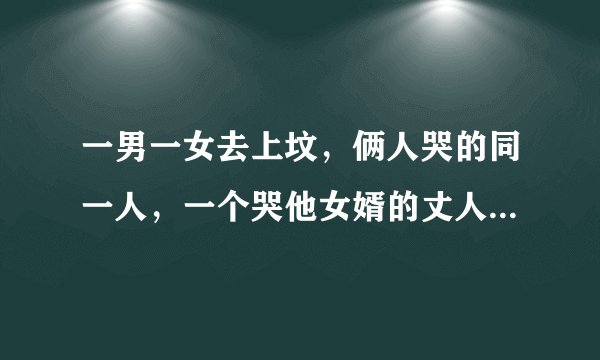 一男一女去上坟，俩人哭的同一人，一个哭他女婿的丈人，一个哭他丈人的女婿，问：一男一女是什么关系？