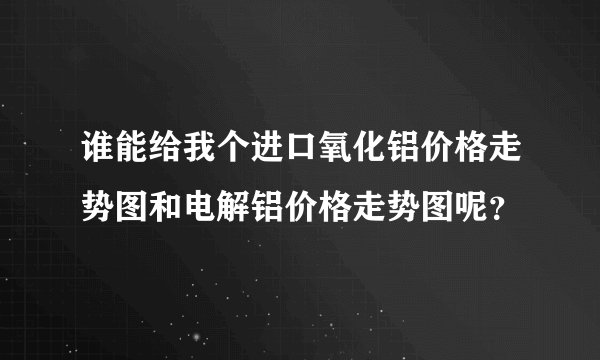 谁能给我个进口氧化铝价格走势图和电解铝价格走势图呢？