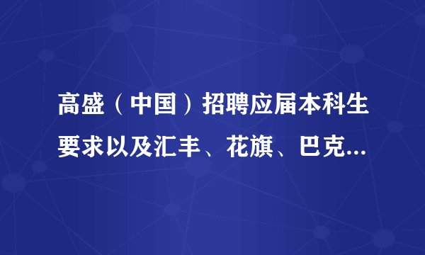 高盛（中国）招聘应届本科生要求以及汇丰、花旗、巴克莱、渣打等银行要求