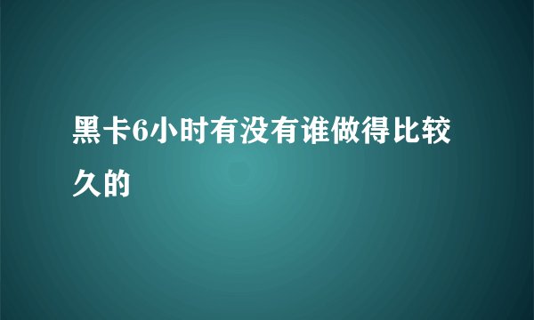 黑卡6小时有没有谁做得比较久的