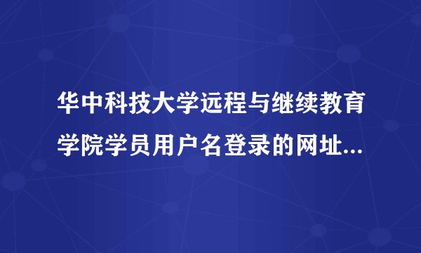 华中科技大学远程与继续教育学院学员用户名登录的网址怎么登不进去