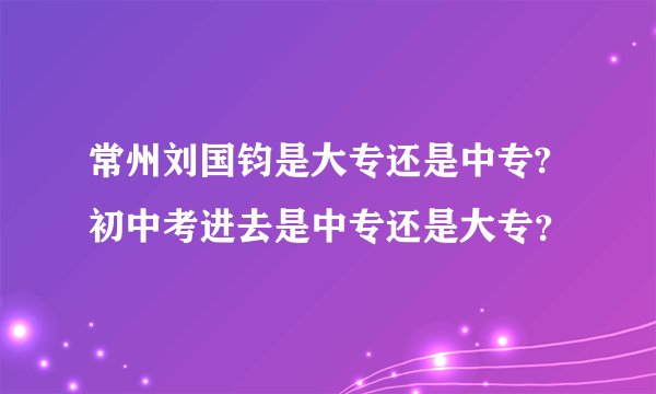 常州刘国钧是大专还是中专?初中考进去是中专还是大专？