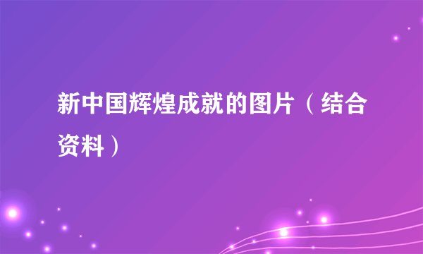 新中国辉煌成就的图片（结合资料）