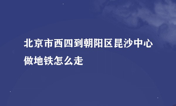 北京市西四到朝阳区昆沙中心做地铁怎么走