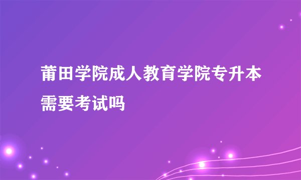 莆田学院成人教育学院专升本需要考试吗