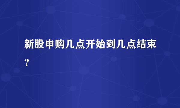 新股申购几点开始到几点结束？