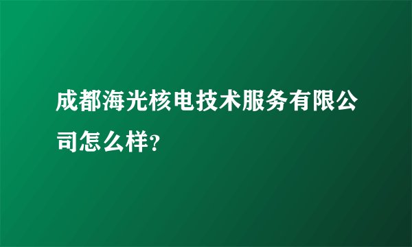 成都海光核电技术服务有限公司怎么样？