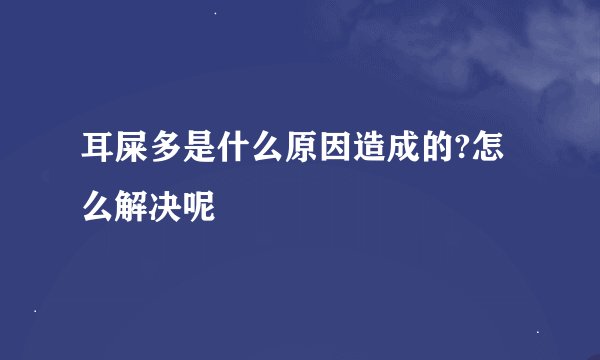 耳屎多是什么原因造成的?怎么解决呢