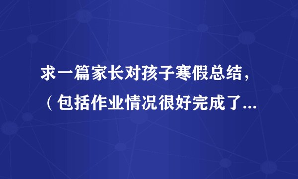 求一篇家长对孩子寒假总结，（包括作业情况很好完成了，而且帮父母做了些家务等）要有400字的文章。谢谢！