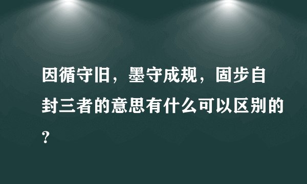 因循守旧，墨守成规，固步自封三者的意思有什么可以区别的？