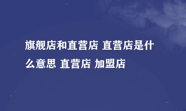 旗舰店和直营店 直营店是什么意思 直营店 加盟店