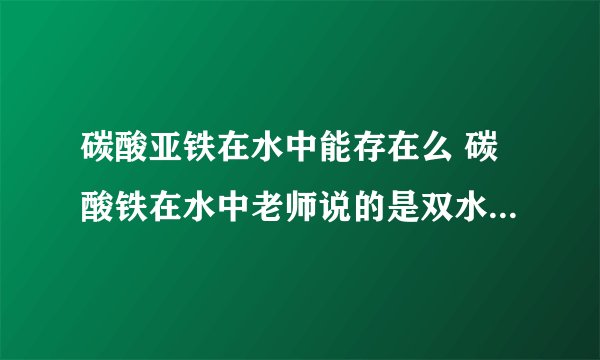 碳酸亚铁在水中能存在么 碳酸铁在水中老师说的是双水解但是百度百科的解释是