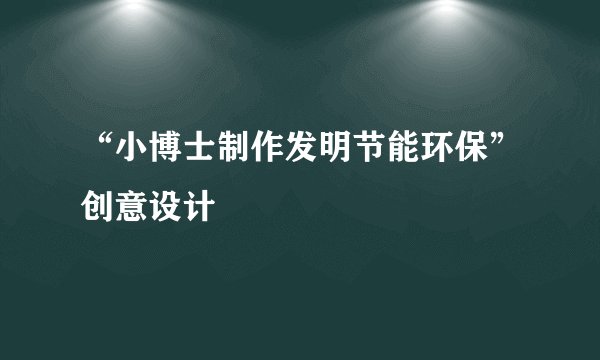 “小博士制作发明节能环保”创意设计