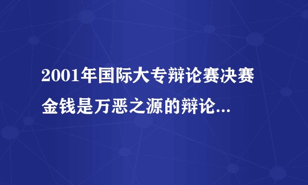2001年国际大专辩论赛决赛 金钱是万恶之源的辩论词 谁有呀？？！！！！！！1