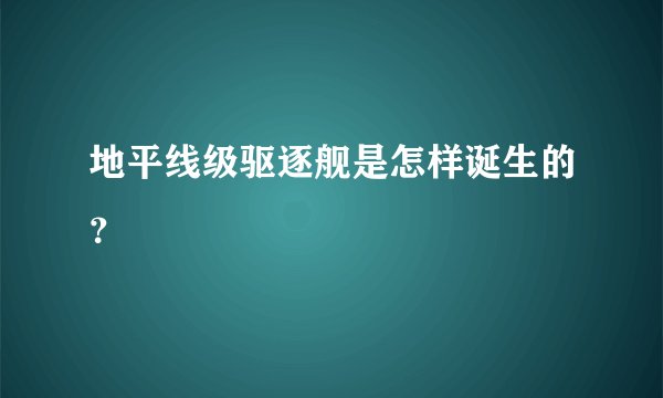 地平线级驱逐舰是怎样诞生的？