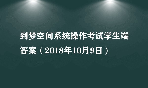 到梦空间系统操作考试学生端答案（2018年10月9日）