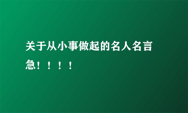关于从小事做起的名人名言   急！！！！