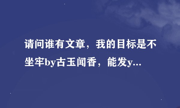 请问谁有文章，我的目标是不坐牢by古玉闻香，能发youxiang吗，1220413006