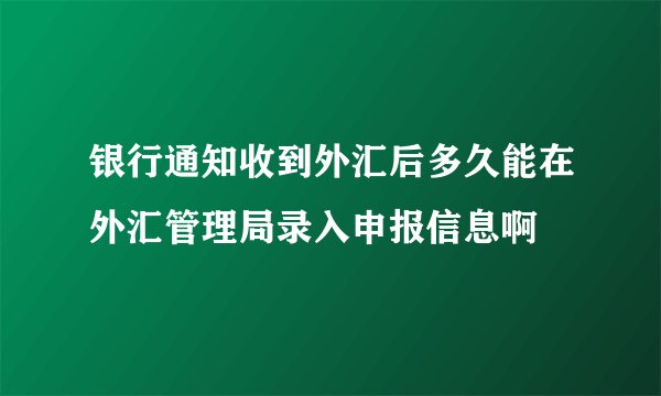 银行通知收到外汇后多久能在外汇管理局录入申报信息啊