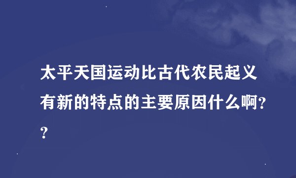 太平天国运动比古代农民起义有新的特点的主要原因什么啊？？