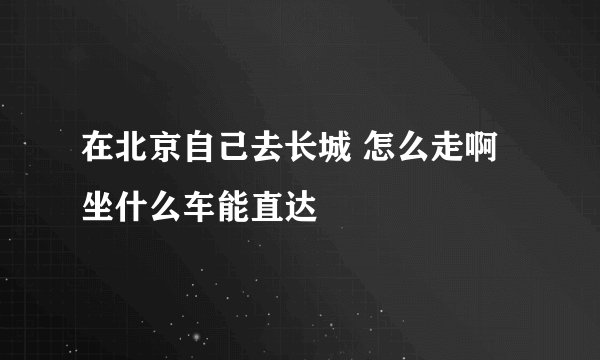 在北京自己去长城 怎么走啊 坐什么车能直达