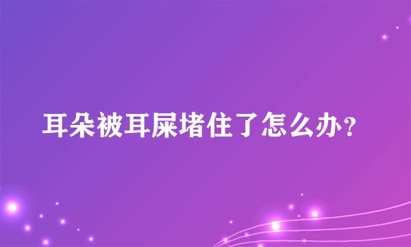 耳朵被耳屎堵住了怎么办？