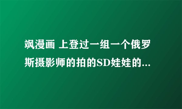 飒漫画 上登过一组一个俄罗斯摄影师的拍的SD娃娃的图片 还有更多的吗？好漂亮~
