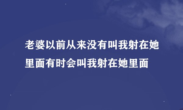 老婆以前从来没有叫我射在她里面有时会叫我射在她里面