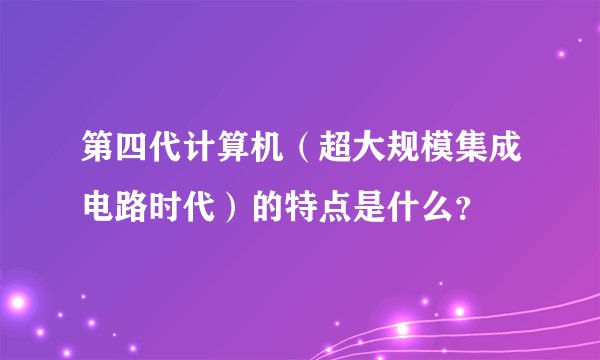 第四代计算机（超大规模集成电路时代）的特点是什么？
