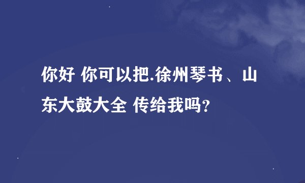 你好 你可以把.徐州琴书、山东大鼓大全 传给我吗？