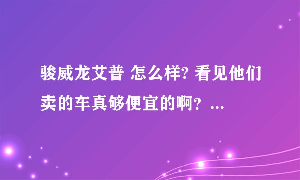 骏威龙艾普 怎么样? 看见他们卖的车真够便宜的啊？车会不会有什么问题？还是根本就是骗子？