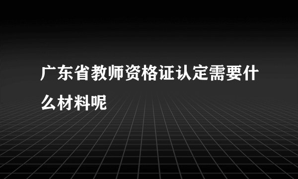 广东省教师资格证认定需要什么材料呢