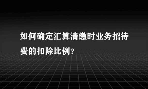 如何确定汇算清缴时业务招待费的扣除比例？