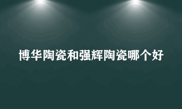 博华陶瓷和强辉陶瓷哪个好